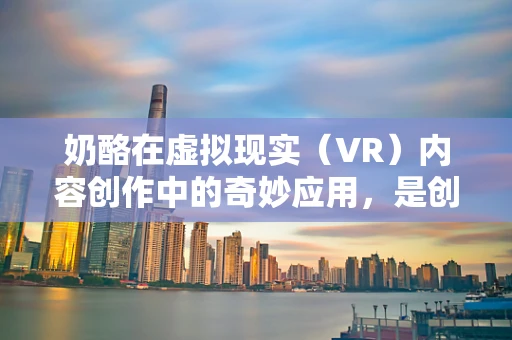 奶酪在虚拟现实（VR）内容创作中的奇妙应用，是创意的奶酪还是技术的绊脚石？