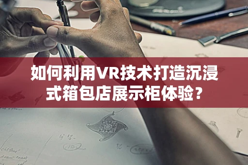 如何利用VR技术打造沉浸式箱包店展示柜体验？