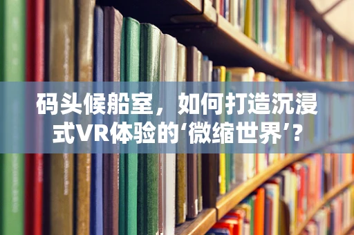 码头候船室，如何打造沉浸式VR体验的‘微缩世界’？