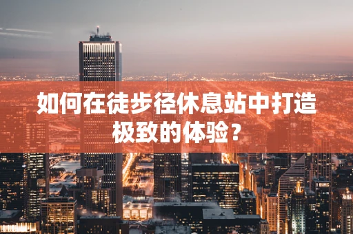 如何在徒步径休息站中打造极致的体验？