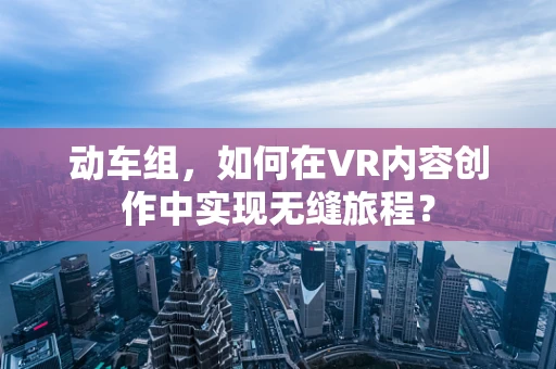 动车组，如何在VR内容创作中实现无缝旅程？
