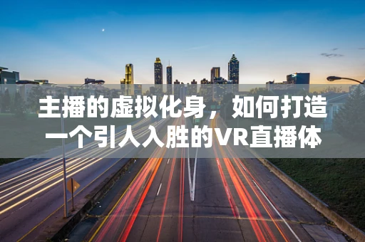 主播的虚拟化身，如何打造一个引人入胜的VR直播体验？