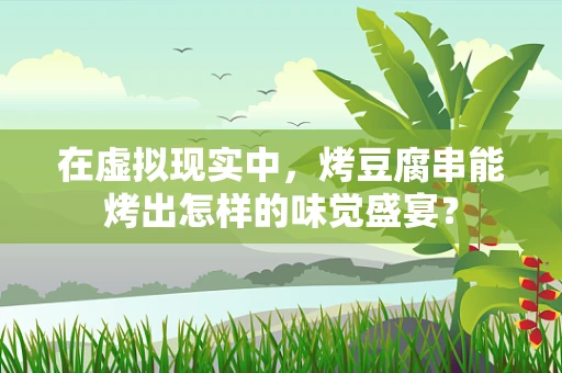 在虚拟现实中，烤豆腐串能烤出怎样的味觉盛宴？