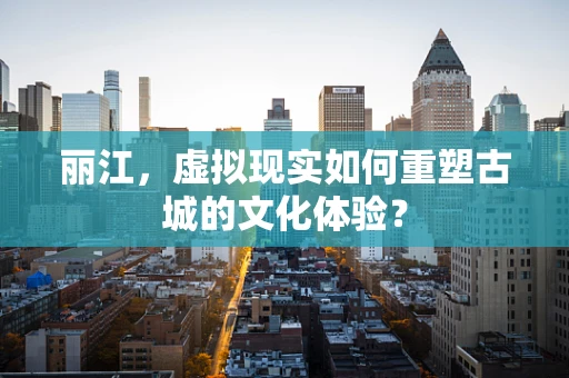 丽江，虚拟现实如何重塑古城的文化体验？