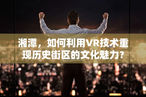 湘潭，如何利用VR技术重现历史街区的文化魅力？