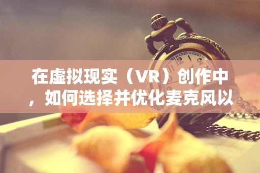 在虚拟现实（VR）创作中，如何选择并优化麦克风以提升音频体验？