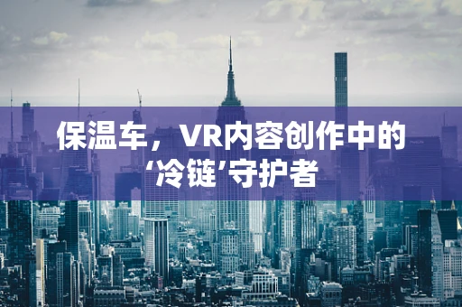 保温车，VR内容创作中的‘冷链’守护者