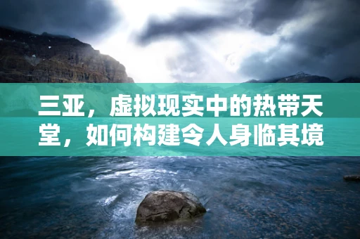 三亚，虚拟现实中的热带天堂，如何构建令人身临其境的VR体验？