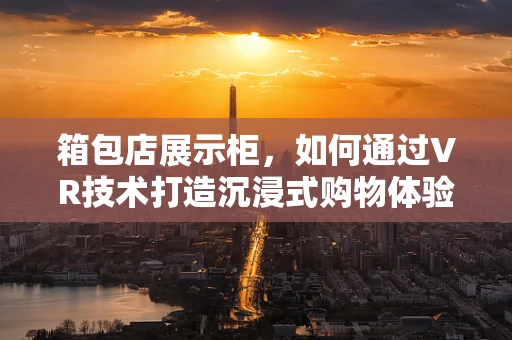 箱包店展示柜，如何通过VR技术打造沉浸式购物体验？