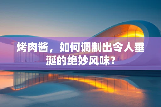 烤肉酱，如何调制出令人垂涎的绝妙风味？
