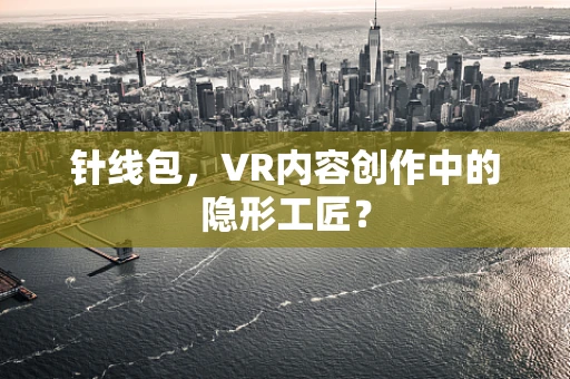 针线包，VR内容创作中的隐形工匠？