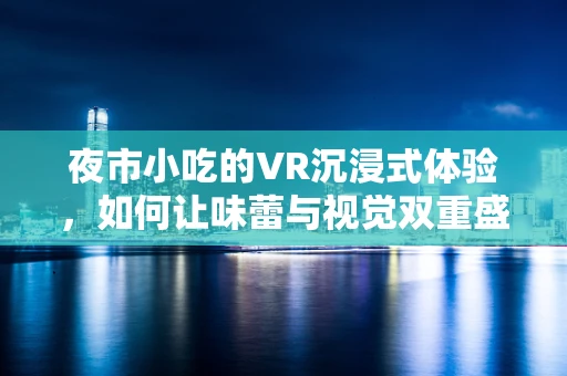 夜市小吃的VR沉浸式体验，如何让味蕾与视觉双重盛宴相遇？