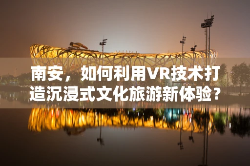 南安，如何利用VR技术打造沉浸式文化旅游新体验？