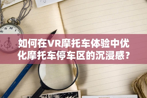 如何在VR摩托车体验中优化摩托车停车区的沉浸感？