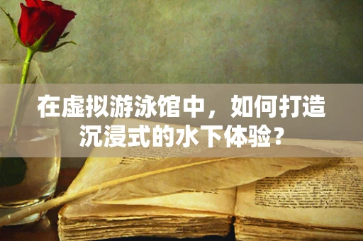 在虚拟游泳馆中，如何打造沉浸式的水下体验？