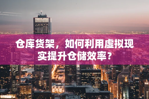 仓库货架，如何利用虚拟现实提升仓储效率？