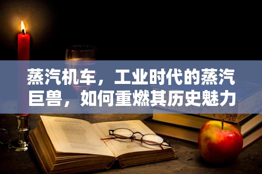 蒸汽机车，工业时代的蒸汽巨兽，如何重燃其历史魅力？