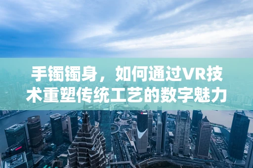 手镯镯身，如何通过VR技术重塑传统工艺的数字魅力？