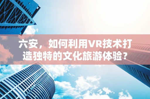六安，如何利用VR技术打造独特的文化旅游体验？