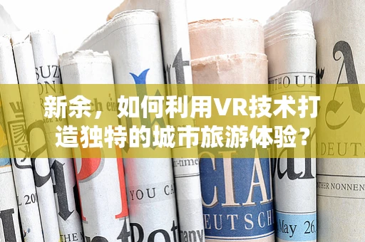 新余，如何利用VR技术打造独特的城市旅游体验？