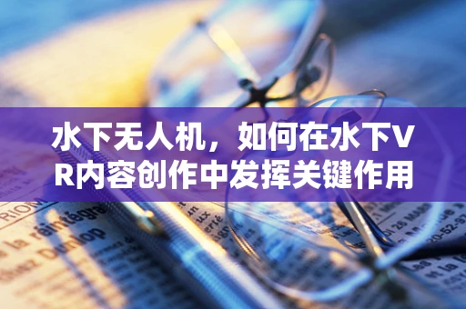 水下无人机，如何在水下VR内容创作中发挥关键作用？