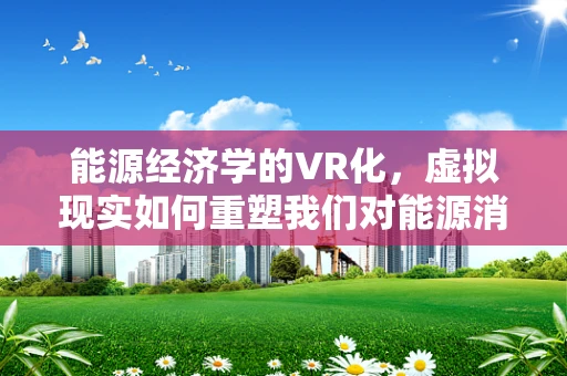 能源经济学的VR化，虚拟现实如何重塑我们对能源消耗与产出的理解？