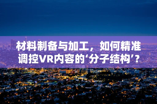 材料制备与加工，如何精准调控VR内容的‘分子结构’？