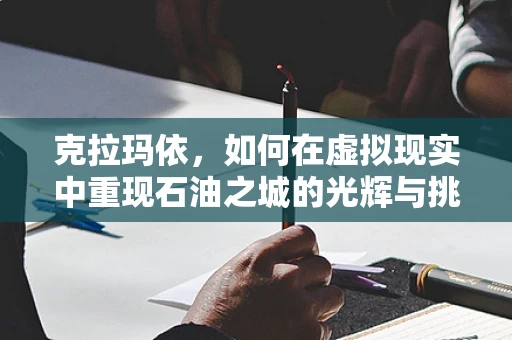 克拉玛依，如何在虚拟现实中重现石油之城的光辉与挑战？