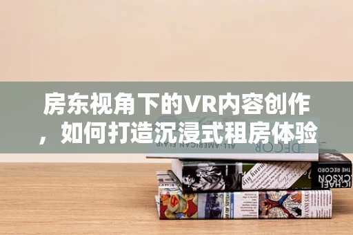 房东视角下的VR内容创作，如何打造沉浸式租房体验？