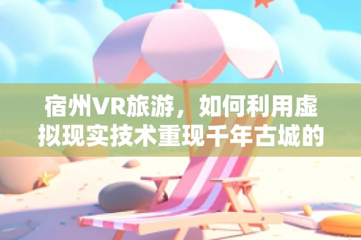 宿州VR旅游，如何利用虚拟现实技术重现千年古城的魅力？