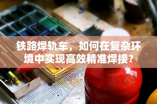 铁路焊轨车，如何在复杂环境中实现高效精准焊接？