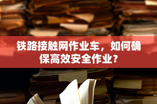 铁路接触网作业车，如何确保高效安全作业？