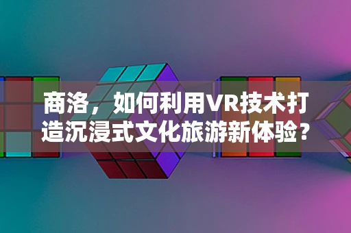 商洛，如何利用VR技术打造沉浸式文化旅游新体验？