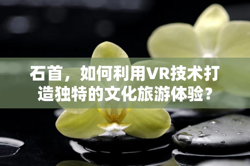 石首，如何利用VR技术打造独特的文化旅游体验？