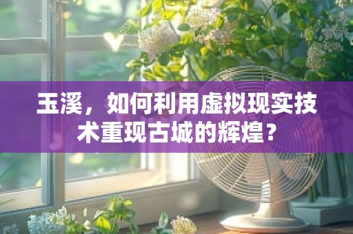 玉溪，如何利用虚拟现实技术重现古城的辉煌？