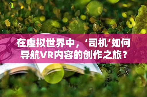 在虚拟世界中，‘司机’如何导航VR内容的创作之旅？