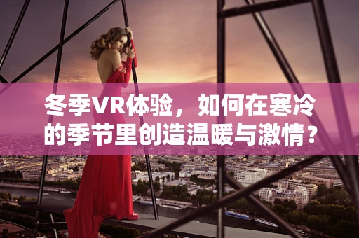 冬季VR体验，如何在寒冷的季节里创造温暖与激情？