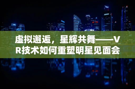 虚拟邂逅，星辉共舞——VR技术如何重塑明星见面会？