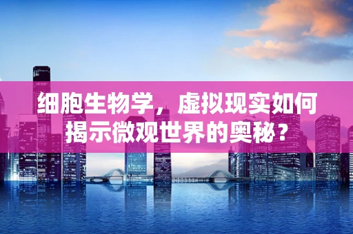 细胞生物学，虚拟现实如何揭示微观世界的奥秘？
