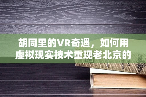 胡同里的VR奇遇，如何用虚拟现实技术重现老北京的烟火气？