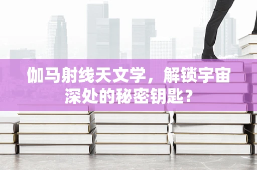 伽马射线天文学，解锁宇宙深处的秘密钥匙？