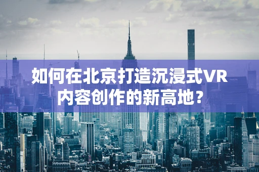 如何在北京打造沉浸式VR内容创作的新高地？
