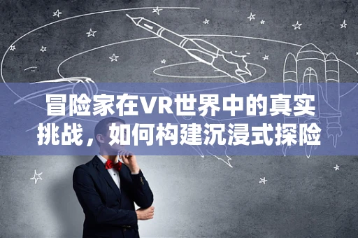 冒险家在VR世界中的真实挑战，如何构建沉浸式探险体验？