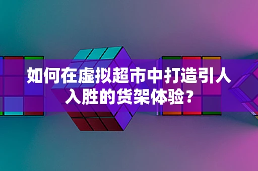 如何在虚拟超市中打造引人入胜的货架体验？