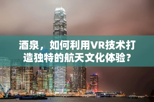 酒泉，如何利用VR技术打造独特的航天文化体验？