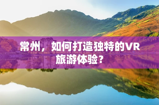 常州，如何打造独特的VR旅游体验？