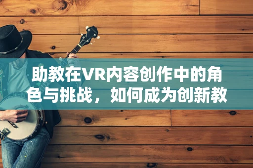 助教在VR内容创作中的角色与挑战，如何成为创新教育的‘幕后英雄’？