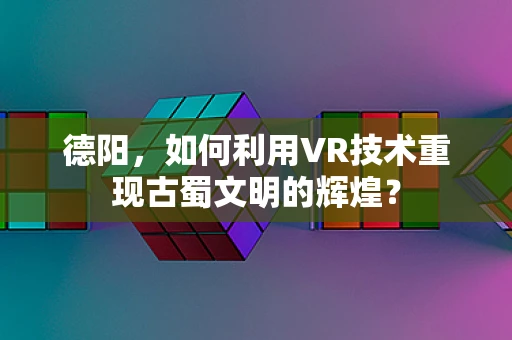 德阳，如何利用VR技术重现古蜀文明的辉煌？