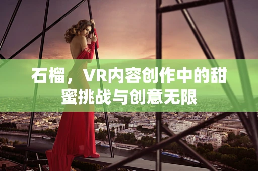 石榴，VR内容创作中的甜蜜挑战与创意无限