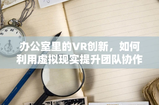 办公室里的VR创新，如何利用虚拟现实提升团队协作与效率？